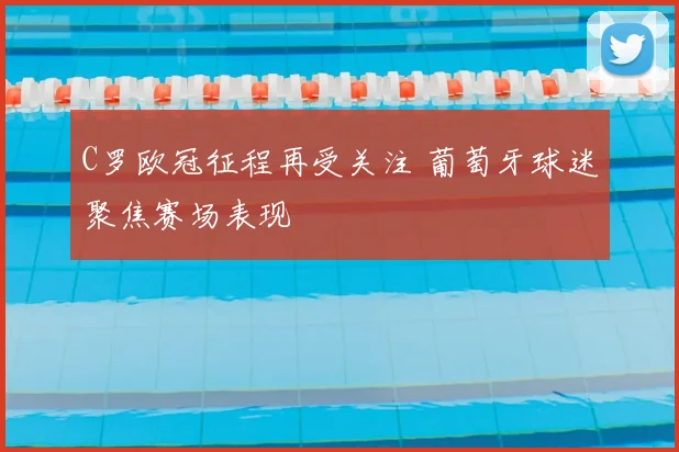 C罗欧冠征程再受关注 葡萄牙球迷聚焦赛场表现