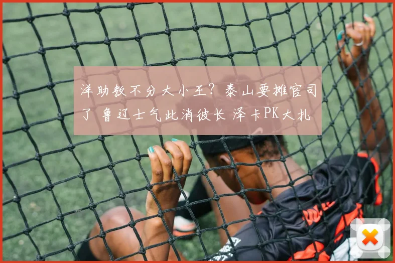 洋助教不分大小王?泰山要摊官司了 鲁辽士气此消彼长 泽卡PK大扎