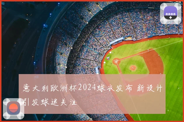 意大利欧洲杯2024球衣发布 新设计引发球迷关注