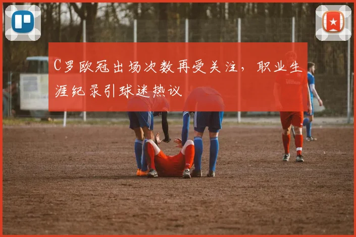 C罗欧冠出场次数再受关注,职业生涯纪录引球迷热议